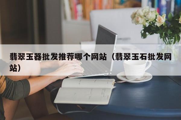 云开·全站APPLY体育官方平台-翡翠玉器批发推荐哪个网站（翡翠玉石批发网站）
